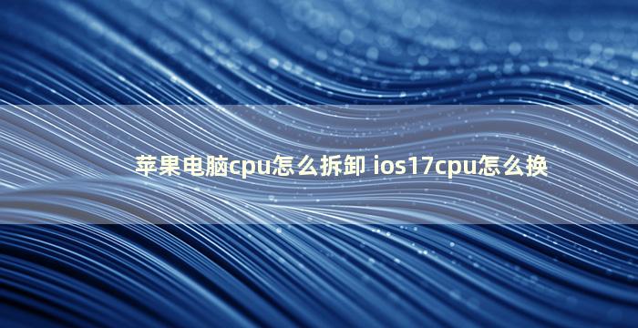 苹果电脑cpu怎么拆卸 ios17cpu怎么换